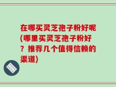 在哪买灵芝孢子粉好呢(哪里买灵芝孢子粉好？推荐几个值得信赖的渠道)