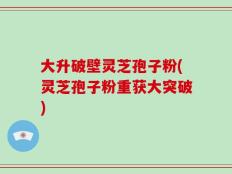 大升破壁灵芝孢子粉(灵芝孢子粉重获大突破)