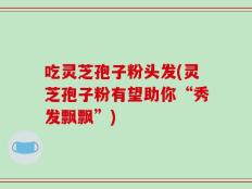 吃灵芝孢子粉头发(灵芝孢子粉有望助你“秀发飘飘”)