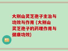 大别山灵芝孢子主治与功效与作用 (大别山灵芝孢子的药理作用与健康功效)