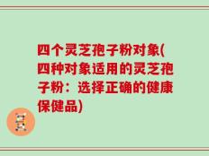 四个灵芝孢子粉对象(四种对象适用的灵芝孢子粉：选择正确的健康保健品)