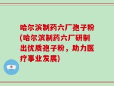哈尔滨制药六厂孢子粉(哈尔滨制药六厂研制出优质孢子粉，助力医疗事业发展)