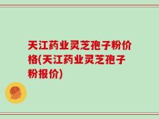 天江药业灵芝孢子粉价格(天江药业灵芝孢子粉报价)