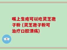 嘴上生疮可以吃灵芝孢子粉 (灵芝孢子粉可治疗口腔溃疡)