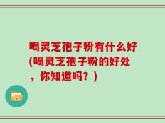 喝灵芝孢子粉有什么好(喝灵芝孢子粉的好处，你知道吗？)