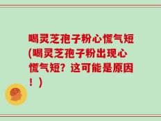 喝灵芝孢子粉心慌气短(喝灵芝孢子粉出现心慌气短？这可能是原因！)