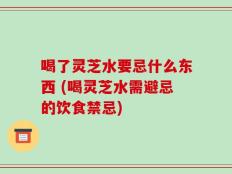 喝了灵芝水要忌什么东西 (喝灵芝水需避忌的饮食禁忌)