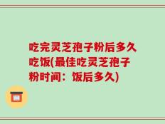 吃完灵芝孢子粉后多久吃饭(最佳吃灵芝孢子粉时间：饭后多久)