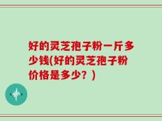 好的灵芝孢子粉一斤多少钱(好的灵芝孢子粉价格是多少？)