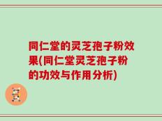 同仁堂的灵芝孢子粉效果(同仁堂灵芝孢子粉的功效与作用分析)