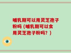 哺乳期可以用灵芝孢子粉吗 (哺乳期可以食用灵芝孢子粉吗？)