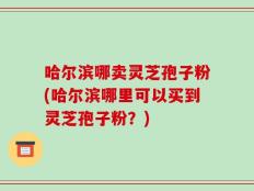 哈尔滨哪卖灵芝孢子粉(哈尔滨哪里可以买到灵芝孢子粉？)