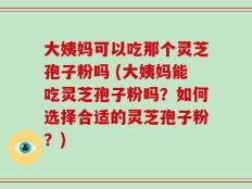 大姨妈可以吃那个灵芝孢子粉吗 (大姨妈能吃灵芝孢子粉吗？如何选择合适的灵芝孢子粉？)
