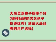 大晟灵芝孢子粉哪个好(哪种品牌的灵芝孢子粉更优秀？建议大晟品牌的用户选择)