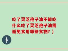 吃了灵芝孢子油不能吃什么吃了灵芝孢子油需避免食用哪些食物？)