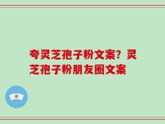 夸灵芝孢子粉文案？灵芝孢子粉朋友圈文案
