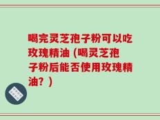 喝完灵芝孢子粉可以吃玫瑰精油 (喝灵芝孢子粉后能否使用玫瑰精油？)