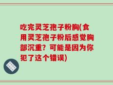 吃完灵芝孢子粉胸(食用灵芝孢子粉后感觉胸部沉重？可能是因为你犯了这个错误)