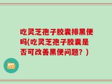 吃灵芝孢子胶囊排黑便吗(吃灵芝孢子胶囊是否可改善黑便问题？)