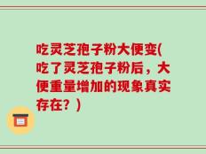 吃灵芝孢子粉大便变(吃了灵芝孢子粉后，大便重量增加的现象真实存在？)