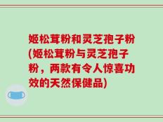 姬松茸粉和灵芝孢子粉(姬松茸粉与灵芝孢子粉，两款有令人惊喜功效的天然保健品)