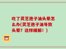 吃了灵芝孢子油头晕怎么办(灵芝孢子油导致头晕？这样缓解！)