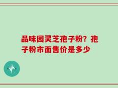 品味园灵芝孢子粉？孢子粉市面售价是多少