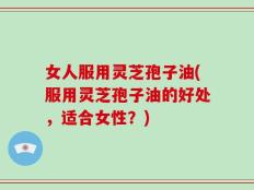 女人服用灵芝孢子油(服用灵芝孢子油的好处，适合女性？)