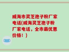 威海市灵芝孢子粉厂家电话(威海灵芝孢子粉厂家电话，全市最优惠价格！)