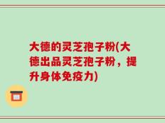大德的灵芝孢子粉(大德出品灵芝孢子粉，提升身体免疫力)