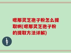 嗯那灵芝孢子粉怎么提取啊(嗯那灵芝孢子粉的提取方法详解)