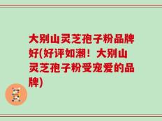 大别山灵芝孢子粉品牌好(好评如潮！大别山灵芝孢子粉受宠爱的品牌)