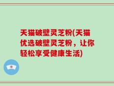 天猫破壁灵芝粉(天猫优选破壁灵芝粉，让你轻松享受健康生活)