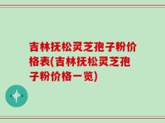 吉林抚松灵芝孢子粉价格表(吉林抚松灵芝孢子粉价格一览)