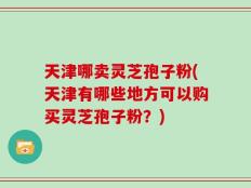 天津哪卖灵芝孢子粉(天津有哪些地方可以购买灵芝孢子粉？)