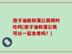 孢子油能和蒲公英同时吃吗(孢子油和蒲公英可以一起食用吗？)