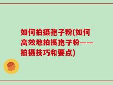 如何拍摄孢子粉(如何高效地拍摄孢子粉——拍摄技巧和要点)