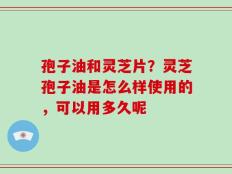 孢子油和灵芝片？灵芝孢子油是怎么样使用的，可以用多久呢