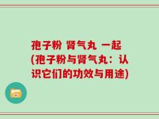 孢子粉 肾气丸 一起(孢子粉与肾气丸：认识它们的功效与用途)