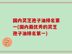 国内灵芝孢子油排名第一(国内最优秀的灵芝孢子油排名第一)