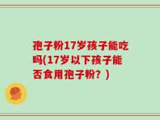 孢子粉17岁孩子能吃吗(17岁以下孩子能否食用孢子粉？)