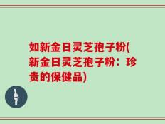 如新金日灵芝孢子粉(新金日灵芝孢子粉：珍贵的保健品)