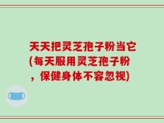 天天把灵芝孢子粉当它(每天服用灵芝孢子粉，保健身体不容忽视)