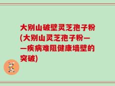 大别山破壁灵芝孢子粉(大别山灵芝孢子粉——疾病难阻健康墙壁的突破)