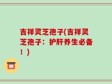 吉祥灵芝孢子(吉祥灵芝孢子：护肝养生必备！)