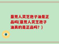 垦荒人灵芝孢子油是正品吗(垦荒人灵芝孢子油真的是正品吗？)