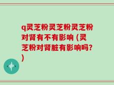 q灵芝粉灵芝粉灵芝粉对肾有不有影响 (灵芝粉对肾脏有影响吗？)