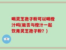 喝灵芝孢子粉可以喝橙汁吗(能否与橙汁一起饮用灵芝孢子粉？)
