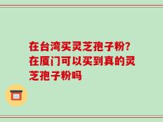 在台湾买灵芝孢子粉？在厦门可以买到真的灵芝孢子粉吗