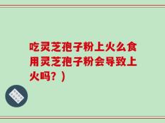 吃灵芝孢子粉上火么食用灵芝孢子粉会导致上火吗？)